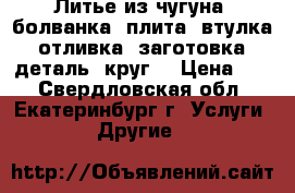 Литье из чугуна: болванка, плита, втулка, отливка, заготовка, деталь, круг. › Цена ­ 1 - Свердловская обл., Екатеринбург г. Услуги » Другие   